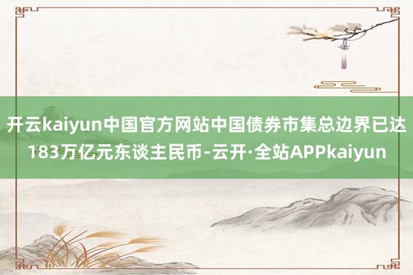 开云kaiyun中国官方网站　　中国债券市集总边界已达183万亿元东谈主民币-云开·全站APPkaiyun