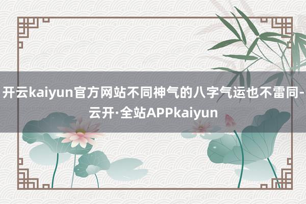 开云kaiyun官方网站不同神气的八字气运也不雷同-云开·全站APPkaiyun