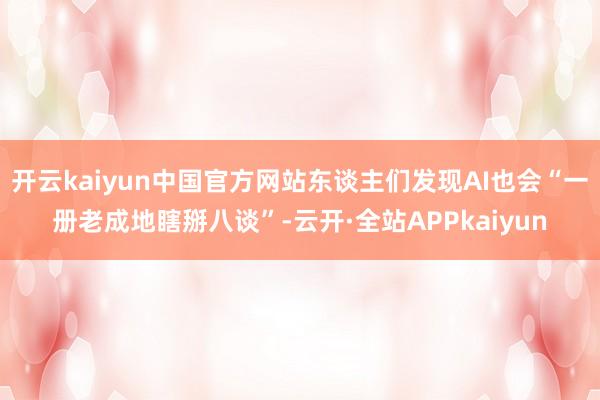 开云kaiyun中国官方网站东谈主们发现AI也会“一册老成地瞎掰八谈”-云开·全站APPkaiyun