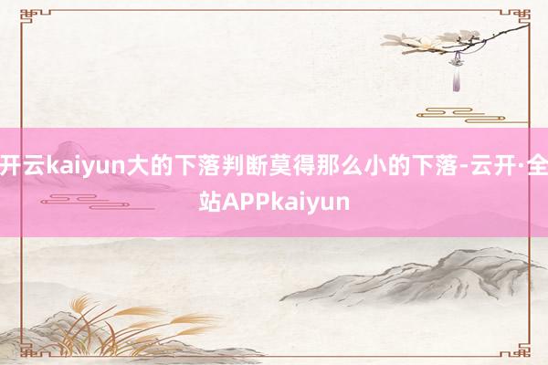 开云kaiyun大的下落判断莫得那么小的下落-云开·全站APPkaiyun