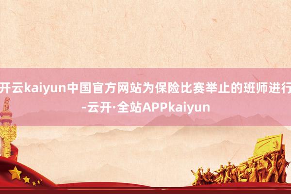 开云kaiyun中国官方网站　　为保险比赛举止的班师进行-云开·全站APPkaiyun