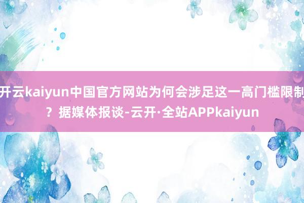 开云kaiyun中国官方网站为何会涉足这一高门槛限制？据媒体报谈-云开·全站APPkaiyun