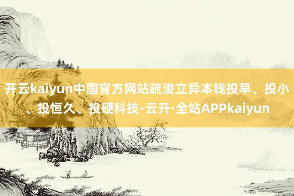 开云kaiyun中国官方网站疏浚立异本钱投早、投小、投恒久、投硬科技-云开·全站APPkaiyun