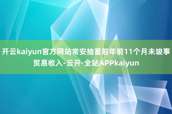 开云kaiyun官方网站常安抽蓄前年前11个月未竣事贸易收入-云开·全站APPkaiyun