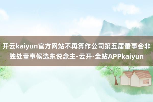 开云kaiyun官方网站不再算作公司第五届董事会非独处董事候选东说念主-云开·全站APPkaiyun