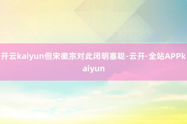 开云kaiyun但宋徽宗对此闭明塞聪-云开·全站APPkaiyun