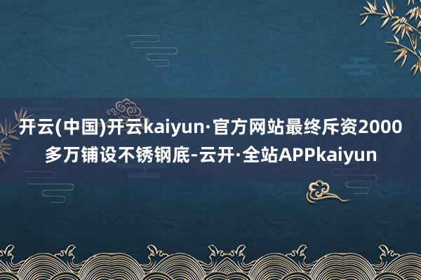 开云(中国)开云kaiyun·官方网站最终斥资2000多万铺设不锈钢底-云开·全站APPkaiyun