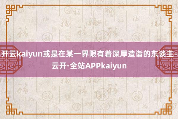 开云kaiyun或是在某一界限有着深厚造诣的东谈主-云开·全站APPkaiyun