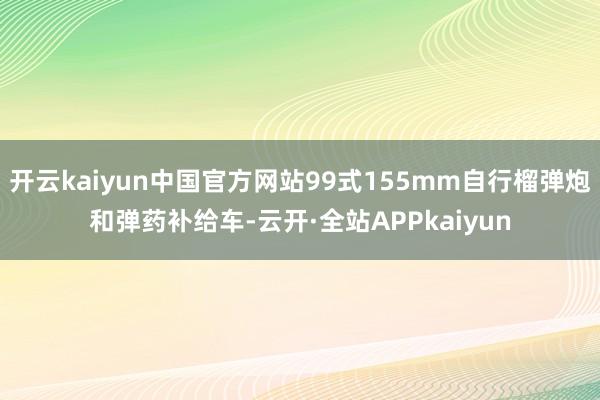 开云kaiyun中国官方网站99式155mm自行榴弹炮和弹药补给车-云开·全站APPkaiyun