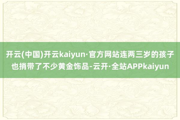 开云(中国)开云kaiyun·官方网站连两三岁的孩子也捎带了不少黄金饰品-云开·全站APPkaiyun