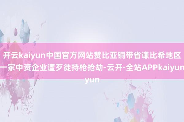 开云kaiyun中国官方网站赞比亚铜带省谦比希地区一家中资企业遭歹徒持枪抢劫-云开·全站APPkaiyun