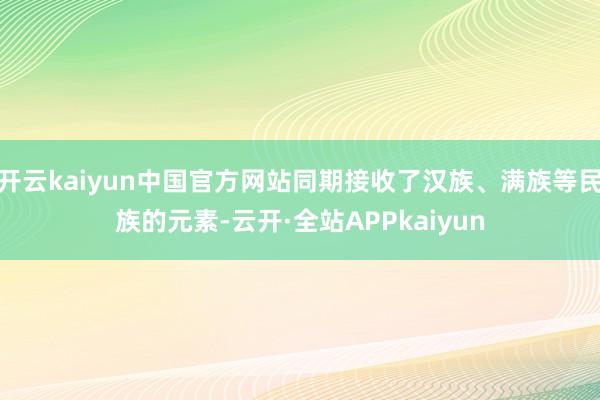 开云kaiyun中国官方网站同期接收了汉族、满族等民族的元素-云开·全站APPkaiyun