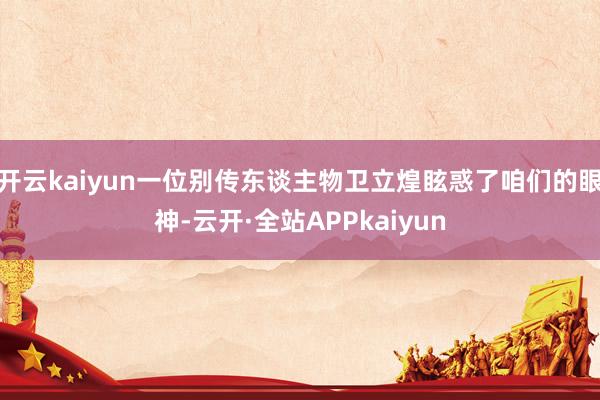 开云kaiyun一位别传东谈主物卫立煌眩惑了咱们的眼神-云开·全站APPkaiyun