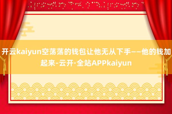 开云kaiyun空荡荡的钱包让他无从下手——他的钱加起来-云开·全站APPkaiyun