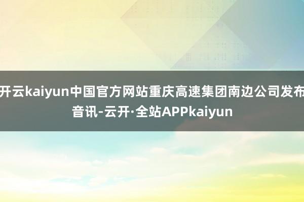 开云kaiyun中国官方网站重庆高速集团南边公司发布音讯-云开·全站APPkaiyun