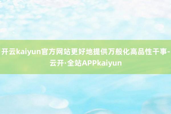 开云kaiyun官方网站更好地提供万般化高品性干事-云开·全站APPkaiyun