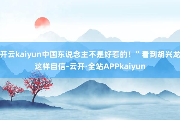 开云kaiyun中国东说念主不是好惹的！”看到胡兴龙这样自信-云开·全站APPkaiyun