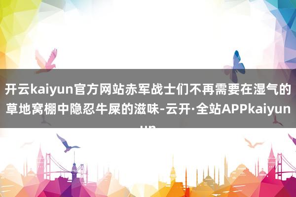 开云kaiyun官方网站赤军战士们不再需要在湿气的草地窝棚中隐忍牛屎的滋味-云开·全站APPkaiyun