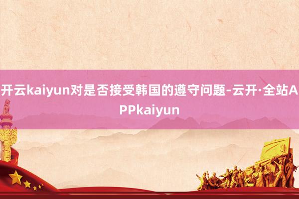 开云kaiyun对是否接受韩国的遵守问题-云开·全站APPkaiyun