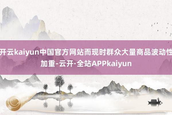 开云kaiyun中国官方网站而现时群众大量商品波动性加重-云开·全站APPkaiyun