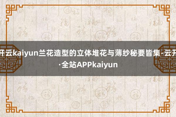 开云kaiyun兰花造型的立体堆花与薄纱秘要皆集-云开·全站APPkaiyun