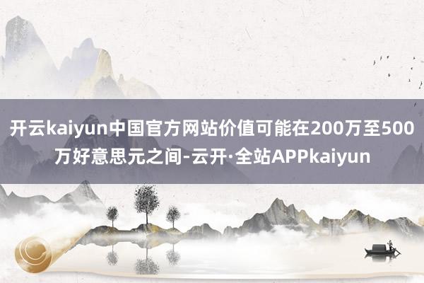 开云kaiyun中国官方网站价值可能在200万至500万好意思元之间-云开·全站APPkaiyun