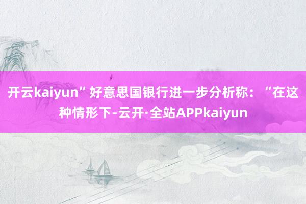 开云kaiyun”　　好意思国银行进一步分析称：“在这种情形下-云开·全站APPkaiyun