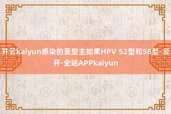 开云kaiyun感染的亚型主如果HPV 52型和58型-云开·全站APPkaiyun