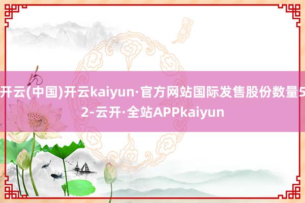 开云(中国)开云kaiyun·官方网站国际发售股份数量52-云开·全站APPkaiyun