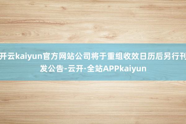 开云kaiyun官方网站公司将于重组收效日历后另行刊发公告-云开·全站APPkaiyun