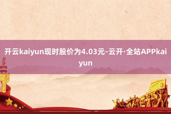 开云kaiyun现时股价为4.03元-云开·全站APPkaiyun