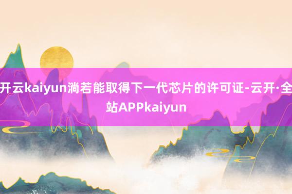 开云kaiyun淌若能取得下一代芯片的许可证-云开·全站APPkaiyun