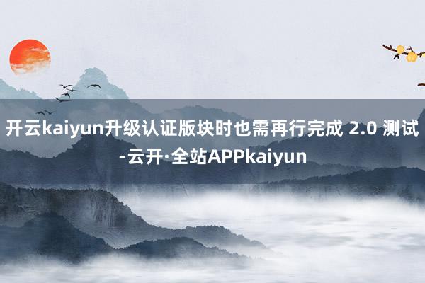 开云kaiyun升级认证版块时也需再行完成 2.0 测试-云开·全站APPkaiyun