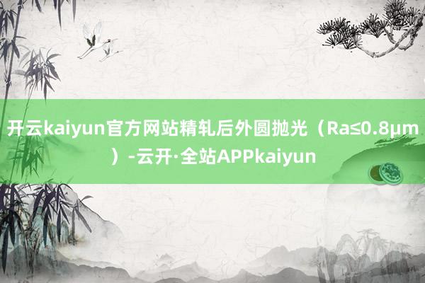 开云kaiyun官方网站精轧后外圆抛光（Ra≤0.8μm）-云开·全站APPkaiyun