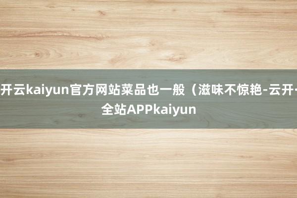 开云kaiyun官方网站菜品也一般（滋味不惊艳-云开·全站APPkaiyun