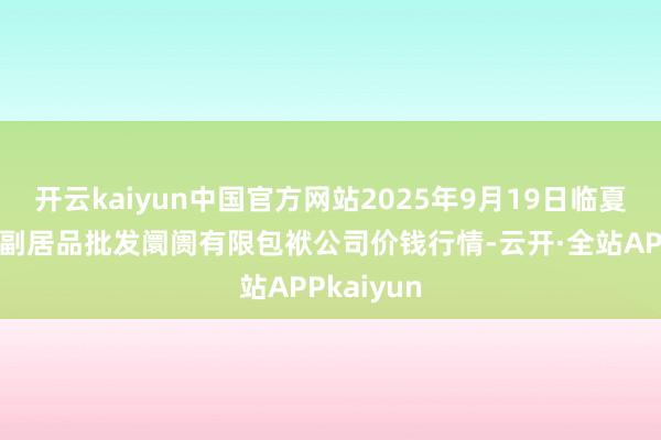 开云kaiyun中国官方网站2025年9月19日临夏市富临农副居品批发阛阓有限包袱公司价钱行情-云开·全站APPkaiyun