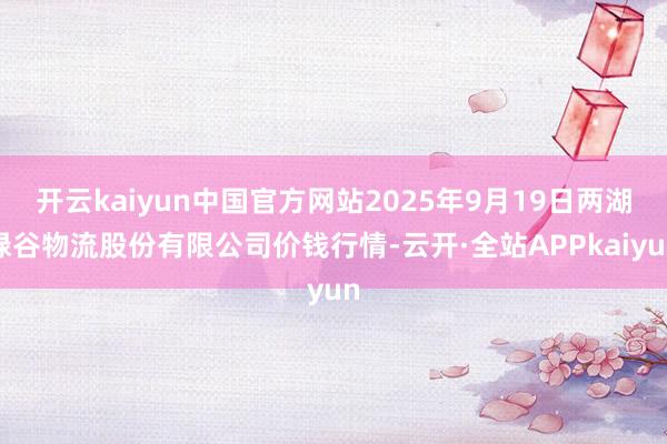 开云kaiyun中国官方网站2025年9月19日两湖绿谷物流股份有限公司价钱行情-云开·全站APPkaiyun