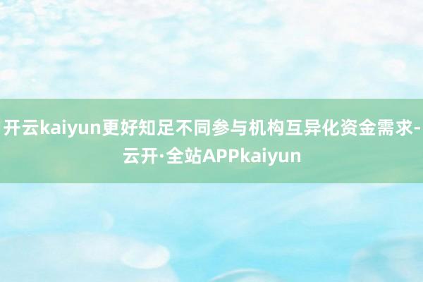开云kaiyun更好知足不同参与机构互异化资金需求-云开·全站APPkaiyun