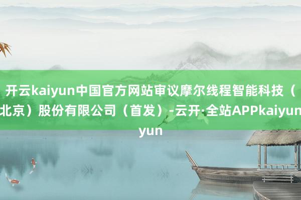 开云kaiyun中国官方网站审议摩尔线程智能科技（北京）股份有限公司（首发）-云开·全站APPkaiyun