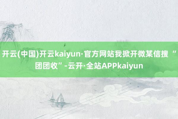开云(中国)开云kaiyun·官方网站我掀开微某信搜 “团团收”-云开·全站APPkaiyun