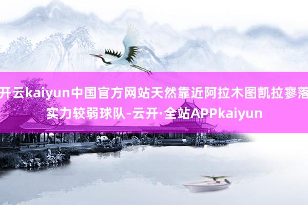 开云kaiyun中国官方网站天然靠近阿拉木图凯拉寥落实力较弱球队-云开·全站APPkaiyun
