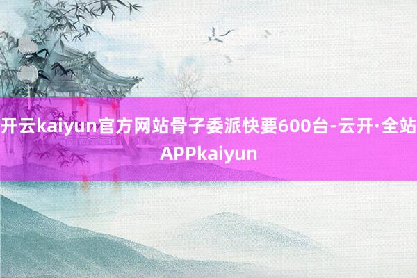 开云kaiyun官方网站骨子委派快要600台-云开·全站APPkaiyun