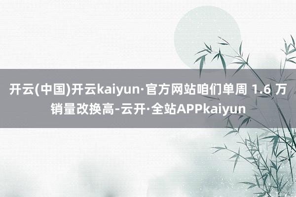 开云(中国)开云kaiyun·官方网站咱们单周 1.6 万销量改换高-云开·全站APPkaiyun