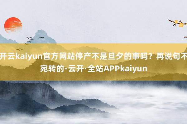 开云kaiyun官方网站停产不是旦夕的事吗？再说句不宛转的-云开·全站APPkaiyun