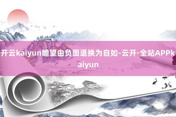 开云kaiyun瞻望由负面退换为自如-云开·全站APPkaiyun