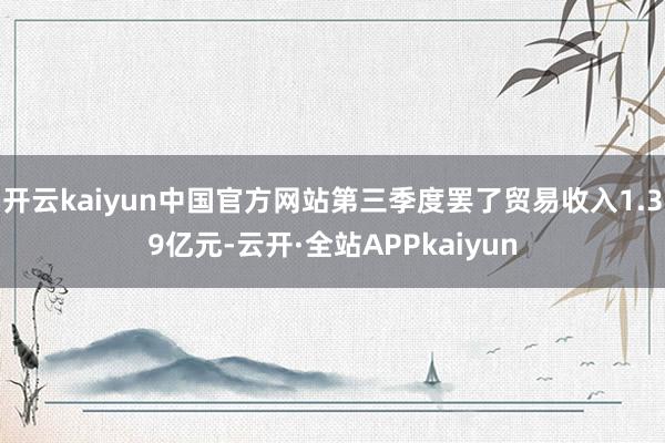 开云kaiyun中国官方网站第三季度罢了贸易收入1.39亿元-云开·全站APPkaiyun
