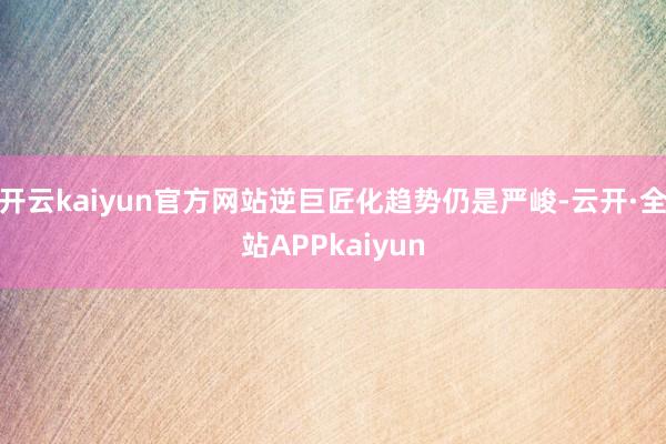 开云kaiyun官方网站逆巨匠化趋势仍是严峻-云开·全站APPkaiyun