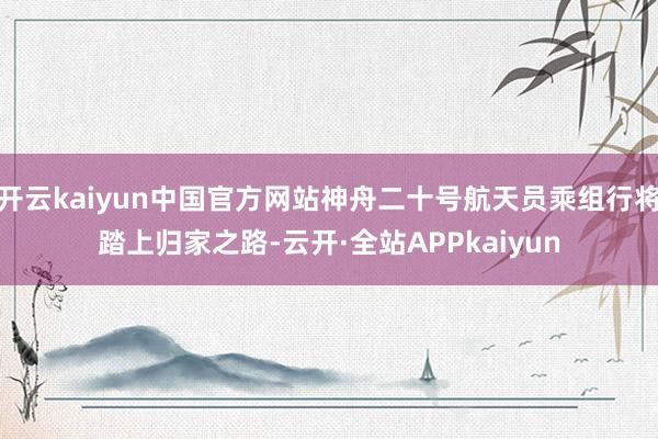 开云kaiyun中国官方网站神舟二十号航天员乘组行将踏上归家之路-云开·全站APPkaiyun