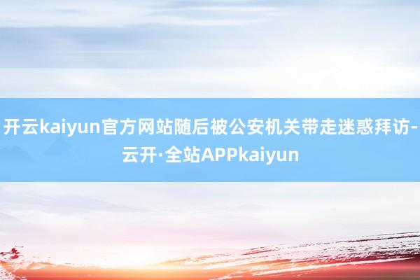 开云kaiyun官方网站随后被公安机关带走迷惑拜访-云开·全站APPkaiyun