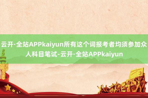 云开·全站APPkaiyun所有这个词报考者均须参加众人科目笔试-云开·全站APPkaiyun